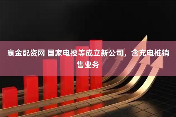 赢金配资网 国家电投等成立新公司，含充电桩销售业务