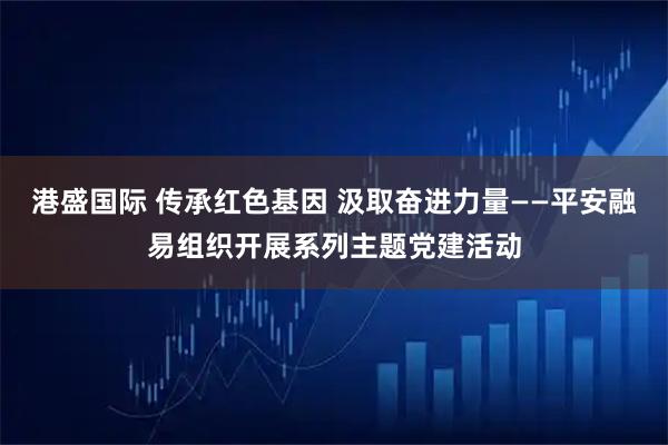 港盛国际 传承红色基因 汲取奋进力量——平安融易组织开展系列主题党建活动