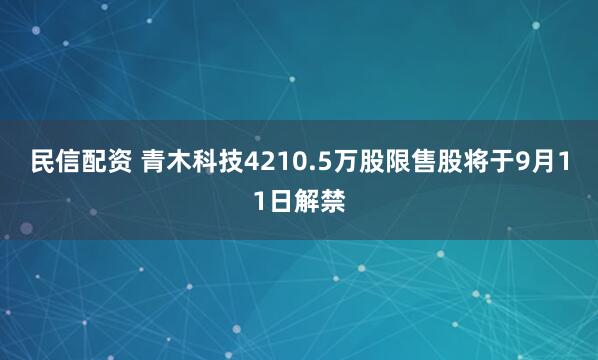民信配资 青木科技4210.5万股限售股将于9月11日解禁