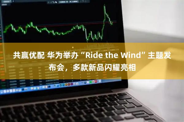 共赢优配 华为举办“Ride the Wind”主题发布会，多款新品闪耀亮相