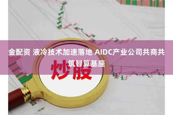 金配资 液冷技术加速落地 AIDC产业公司共商共筑智算基座