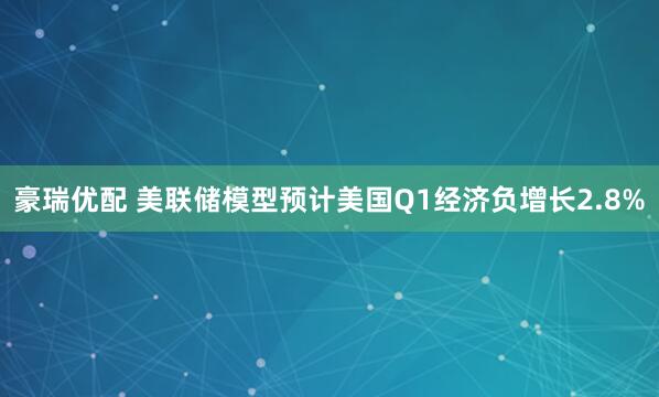 豪瑞优配 美联储模型预计美国Q1经济负增长2.8%