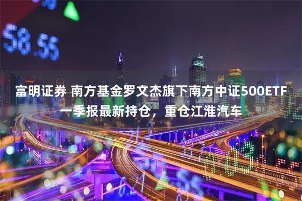 富明证券 南方基金罗文杰旗下南方中证500ETF一季报最新持仓，重仓江淮汽车