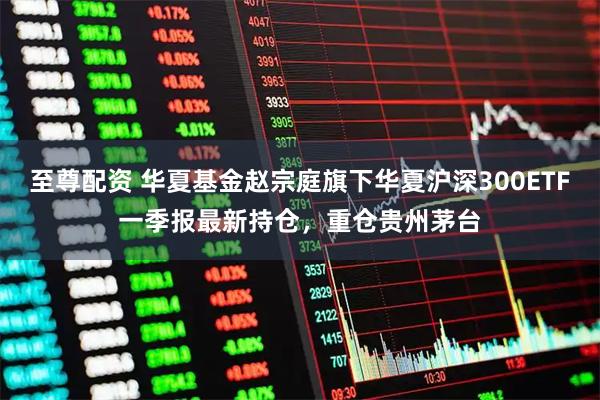 至尊配资 华夏基金赵宗庭旗下华夏沪深300ETF一季报最新持仓，重仓贵州茅台