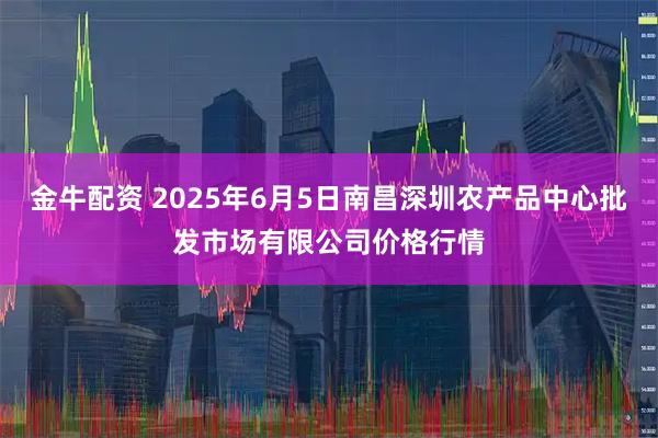 金牛配资 2025年6月5日南昌深圳农产品中心批发市场有限公司价格行情