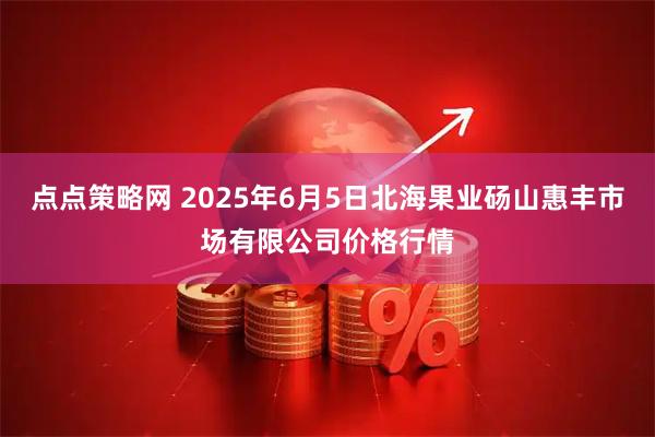 点点策略网 2025年6月5日北海果业砀山惠丰市场有限公司价格行情
