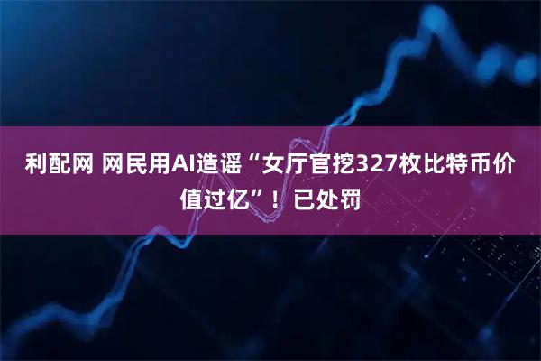 利配网 网民用AI造谣“女厅官挖327枚比特币价值过亿”！已处罚