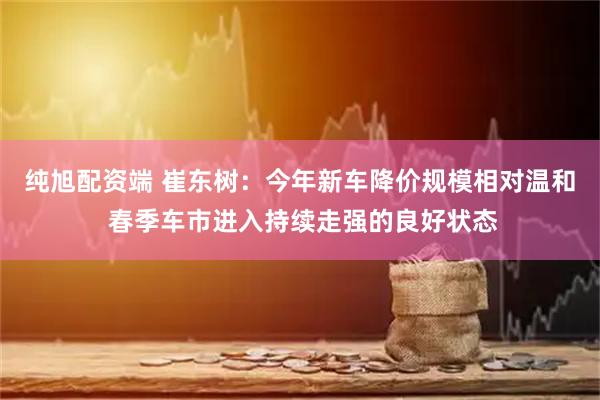 纯旭配资端 崔东树：今年新车降价规模相对温和 春季车市进入持续走强的良好状态