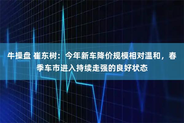 牛操盘 崔东树：今年新车降价规模相对温和，春季车市进入持续走强的良好状态