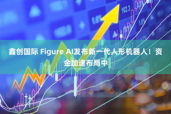 鑫创国际 Figure AI发布新一代人形机器人！资金加速布局中