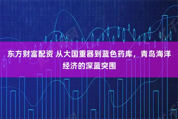 东方财富配资 从大国重器到蓝色药库，青岛海洋经济的深蓝突围