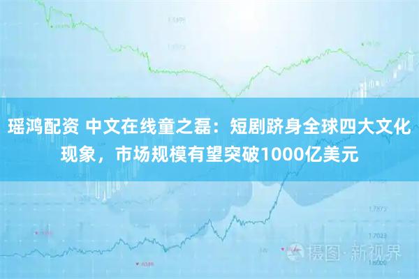 瑶鸿配资 中文在线童之磊：短剧跻身全球四大文化现象，市场规模有望突破1000亿美元