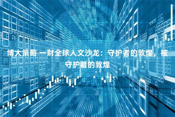 博大策略 一财全球人文沙龙：守护者的敦煌，被守护着的敦煌