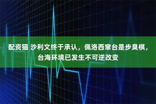 配资猫 沙利文终于承认，佩洛西窜台是步臭棋，台海环境已发生不可逆改变