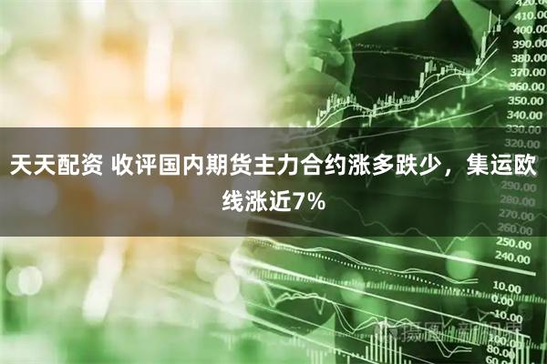 天天配资 收评国内期货主力合约涨多跌少，集运欧线涨近7%