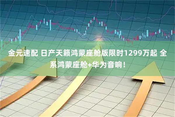 金元速配 日产天籁鸿蒙座舱版限时1299万起 全系鸿蒙座舱+华为音响！