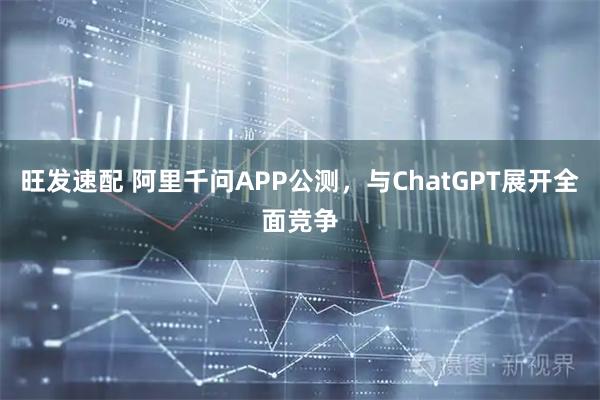 旺发速配 阿里千问APP公测，与ChatGPT展开全面竞争