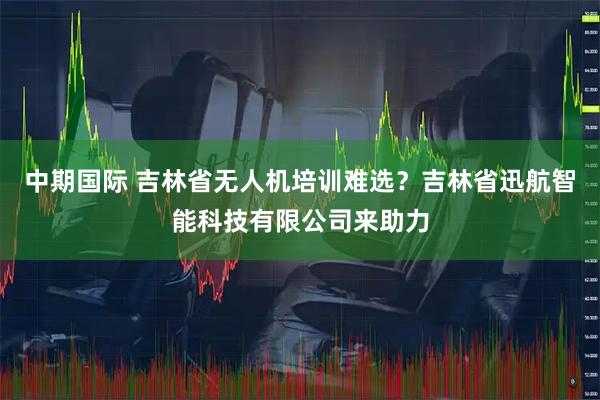 中期国际 吉林省无人机培训难选？吉林省迅航智能科技有限公司来助力