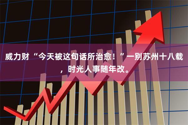 威力财 “今天被这句话所治愈！”一别苏州十八载，时光人事随年改。