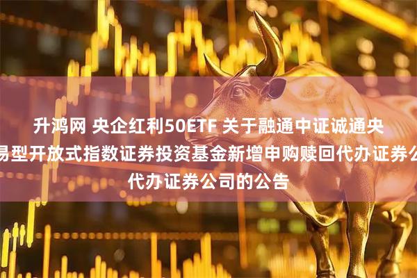 升鸿网 央企红利50ETF 关于融通中证诚通央企红利交易型开放式指数证券投资基金新增申购赎回代办证券公司的公告