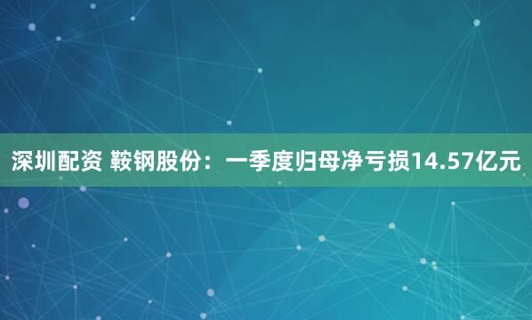 深圳配资 鞍钢股份：一季度归母净亏损14.57亿元