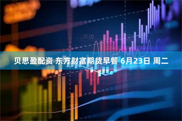 贝思盈配资 东方财富期货早餐 6月23日 周二