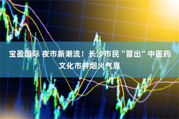 宝盈国际 夜市新潮流！长沙市民“冒出”中医药文化市井烟火气息