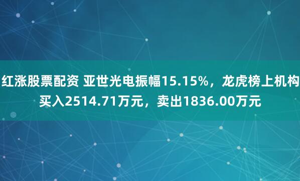 红涨股票配资 亚世光电振幅15.15%，龙虎榜上机构买入2514.71万元，卖出1836.00万元